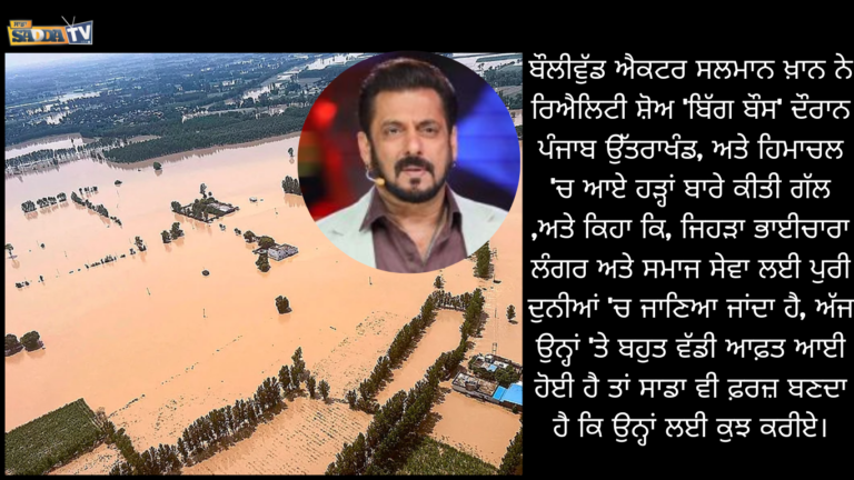 ਬੌਲੀਵੁੱਡ ਐਕਟਰ ਸਲਮਾਨ ਖ਼ਾਨ ਨੇ ਰਿਐਲਿਟੀ ਸ਼ੋਅ ‘ਬਿੱਗ ਬੌਸ’ ਦੌਰਾਨ ਪੰਜਾਬ ਉੱਤਰਾਖੰਡ, ਅਤੇ ਹਿਮਾਚਲ ‘ਚ ਆਏ ਹੜ੍ਹਾਂ ਬਾਰੇ ਕੀਤੀ ਗੱਲ ,ਅਤੇ ਕਿਹਾ ਕਿ, ਜਿਹੜਾ ਭਾਈਚਾਰਾ ਲੰਗਰ ਅਤੇ ਸਮਾਜ ਸੇਵਾ ਲਈ ਪੁਰੀ ਦੁਨੀਆਂ ‘ਚ ਜਾਣਿਆ ਜਾਂਦਾ ਹੈ, ਅੱਜ ਉਨ੍ਹਾਂ ‘ਤੇ ਬਹੁਤ ਵੱਡੀ ਆਫ਼ਤ ਆਈ ਹੋਈ ਹੈ ਤਾਂ ਸਾਡਾ ਵੀ ਫ਼ਰਜ਼ ਬਣਦਾ ਹੈ ਕਿ ਉਨ੍ਹਾਂ ਲਈ ਕੁਝ ਕਰੀਏ।