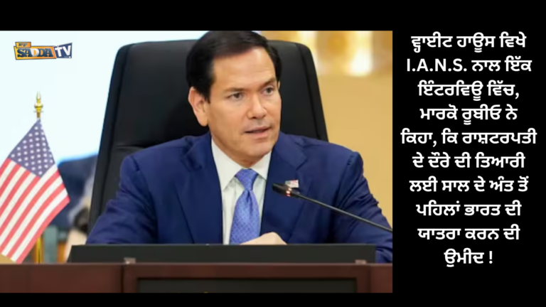 ਵ੍ਹਾਈਟ ਹਾਊਸ ਵਿਖੇ I.A.N.S. ਨਾਲ ਇੱਕ ਇੰਟਰਵਿਊ ਵਿੱਚ, ਮਾਰਕੋ ਰੂਬੀਓ ਨੇ ਕਿਹਾ, ਕਿ ਰਾਸ਼ਟਰਪਤੀ ਦੇ ਦੌਰੇ ਦੀ ਤਿਆਰੀ ਲਈ ਸਾਲ ਦੇ ਅੰਤ ਤੋਂ ਪਹਿਲਾਂ ਭਾਰਤ ਦੀ ਯਾਤਰਾ ਕਰਨ ਦੀ ਉਮੀਦ !
